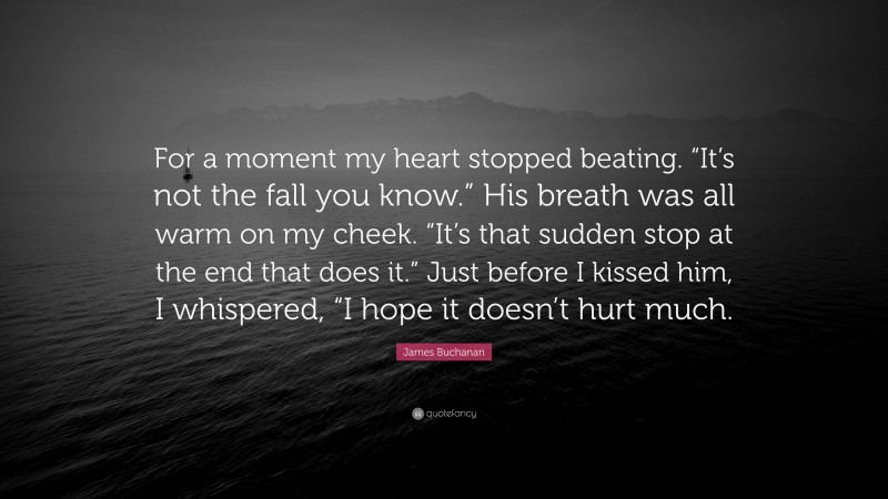 James Buchanan Quote: “For a moment my heart stopped beating. “It’s not the fall you know.” His breath was all warm on my cheek. “It’s that sudden stop at the end that does it.” Just before I kissed him, I whispered, “I hope it doesn’t hurt much.”