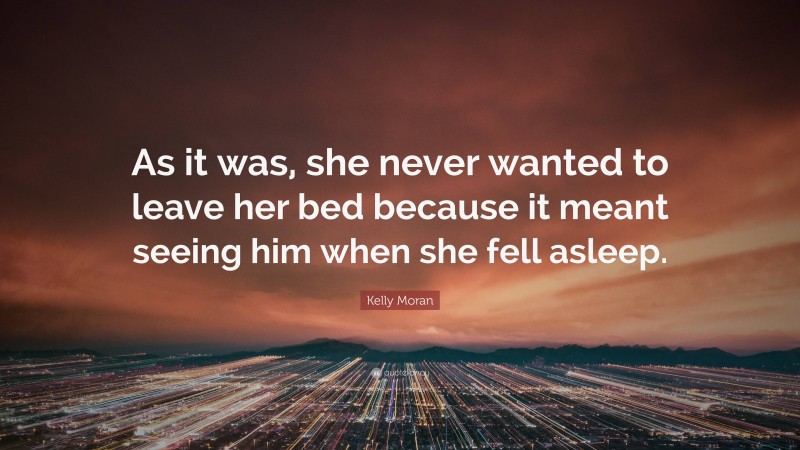 Kelly Moran Quote: “As it was, she never wanted to leave her bed because it meant seeing him when she fell asleep.”