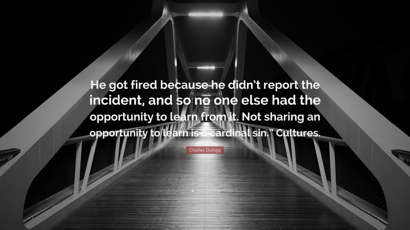Charles Duhigg Quote: “He got fired because he didn’t report the incident, and so no one else had the opportunity to learn from it. Not sharing an opportunity to learn is a cardinal sin.” Cultures.”