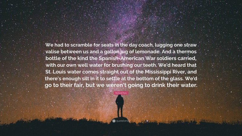Richard Peck Quote: “We had to scramble for seats in the day coach, lugging one straw valise between us and a gallon jug of lemonade. And a thermos bottle of the kind the Spanish-American War soldiers carried, with our own well water for brushing our teeth. We’d heard that St. Louis water comes straight out of the Mississippi River, and there’s enough silt in it to settle at the bottom of the glass. We’d go to their fair, but we weren’t going to drink their water.”