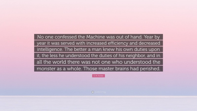 E. M. Forster Quote: “No one confessed the Machine was out of hand. Year by year it was served with increased efficiency and decreased intelligence. The better a man knew his own duties upon it, the less he understood the duties of his neighbor, and in all the world there was not one who understood the monster as a whole. Those master brains had perished.”