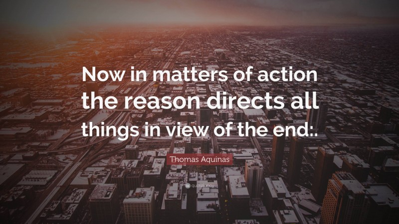 Thomas Aquinas Quote: “Now in matters of action the reason directs all things in view of the end:.”