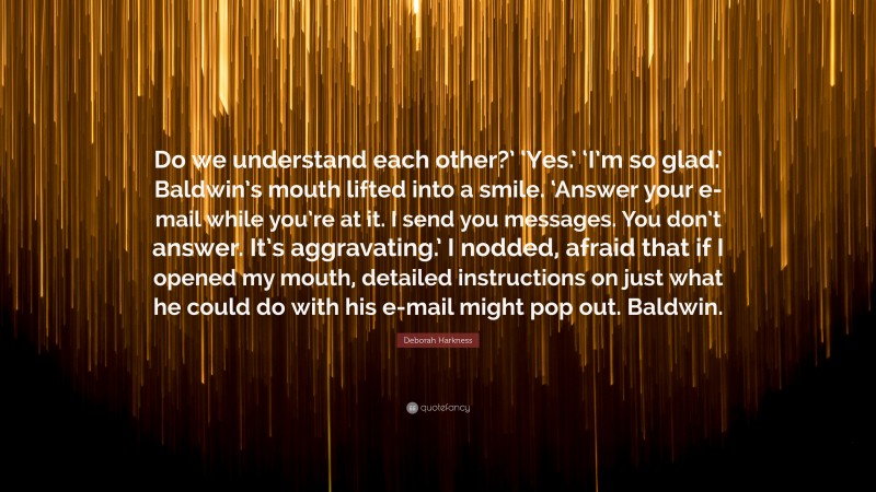 Deborah Harkness Quote: “Do we understand each other?’ ‘Yes.’ ‘I’m so glad.’ Baldwin’s mouth lifted into a smile. ‘Answer your e-mail while you’re at it. I send you messages. You don’t answer. It’s aggravating.’ I nodded, afraid that if I opened my mouth, detailed instructions on just what he could do with his e-mail might pop out. Baldwin.”