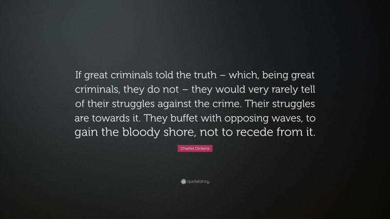 Charles Dickens Quote: “If great criminals told the truth – which, being great criminals, they do not – they would very rarely tell of their struggles against the crime. Their struggles are towards it. They buffet with opposing waves, to gain the bloody shore, not to recede from it.”