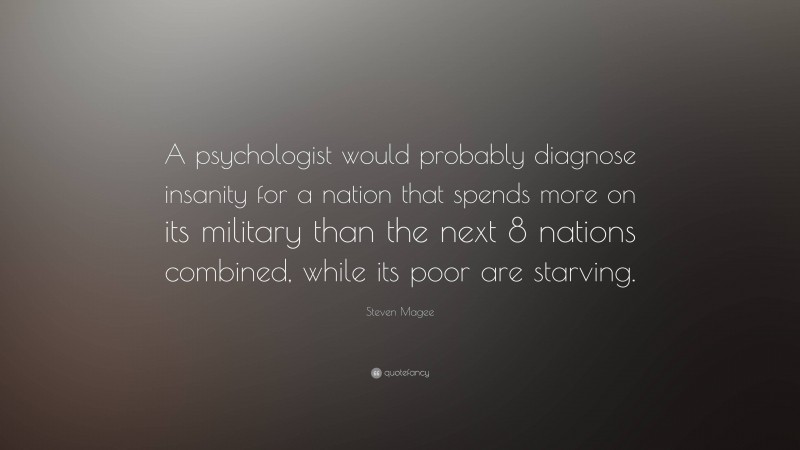 Steven Magee Quote: “A psychologist would probably diagnose insanity for a nation that spends more on its military than the next 8 nations combined, while its poor are starving.”