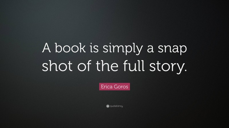 Erica Goros Quote: “A book is simply a snap shot of the full story.”