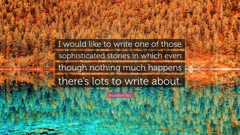 Arundhati Roy Quote: “I would like to write one of those sophisticated stories in which even though nothing much happens there’s lots to write about.”