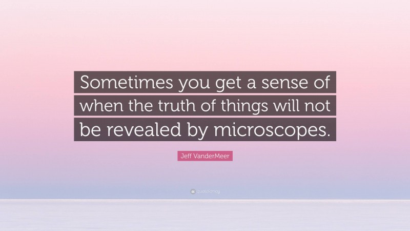 Jeff VanderMeer Quote: “Sometimes you get a sense of when the truth of things will not be revealed by microscopes.”