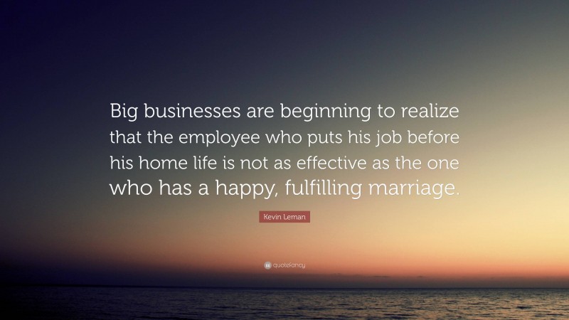 Kevin Leman Quote: “Big businesses are beginning to realize that the employee who puts his job before his home life is not as effective as the one who has a happy, fulfilling marriage.”