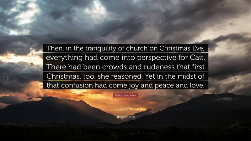 Debbie Macomber Quote: “Then, in the tranquility of church on Christmas Eve, everything had come into perspective for Cait. There had been crowds and rudeness that first Christmas, too, she reasoned. Yet in the midst of that confusion had come joy and peace and love.”