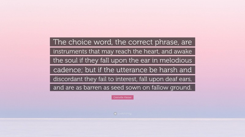 Grenville Kleiser Quote: “The choice word, the correct phrase, are instruments that may reach the heart, and awake the soul if they fall upon the ear in melodious cadence; but if the utterance be harsh and discordant they fail to interest, fall upon deaf ears, and are as barren as seed sown on fallow ground.”