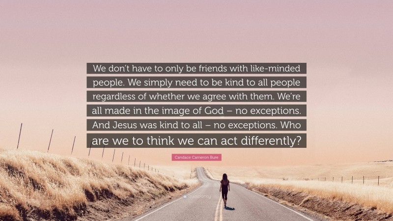 Candace Cameron Bure Quote: “We don’t have to only be friends with like-minded people. We simply need to be kind to all people regardless of whether we agree with them. We’re all made in the image of God – no exceptions. And Jesus was kind to all – no exceptions. Who are we to think we can act differently?”