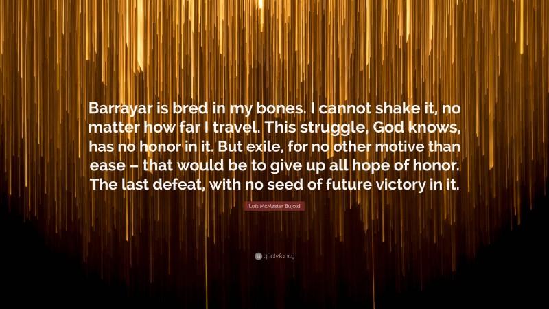 Lois McMaster Bujold Quote: “Barrayar is bred in my bones. I cannot shake it, no matter how far I travel. This struggle, God knows, has no honor in it. But exile, for no other motive than ease – that would be to give up all hope of honor. The last defeat, with no seed of future victory in it.”