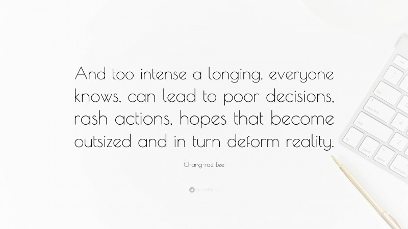 Chang-rae Lee Quote: “And too intense a longing, everyone knows, can lead to poor decisions, rash actions, hopes that become outsized and in turn deform reality.”