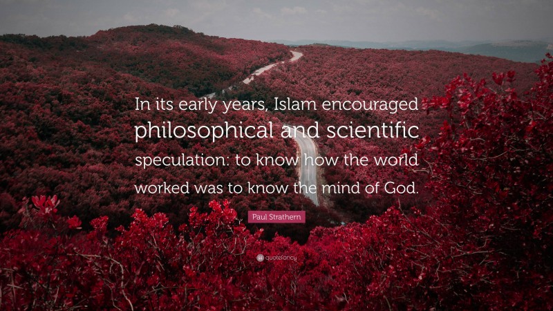 Paul Strathern Quote: “In its early years, Islam encouraged philosophical and scientific speculation: to know how the world worked was to know the mind of God.”
