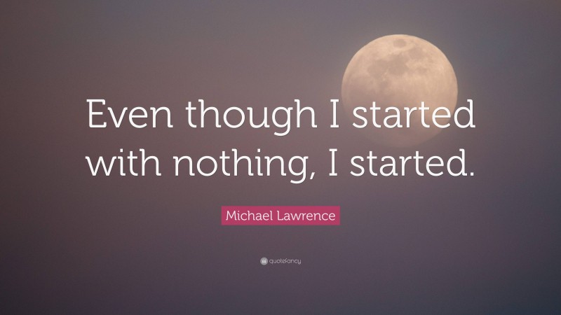 Michael Lawrence Quote: “Even though I started with nothing, I started.”