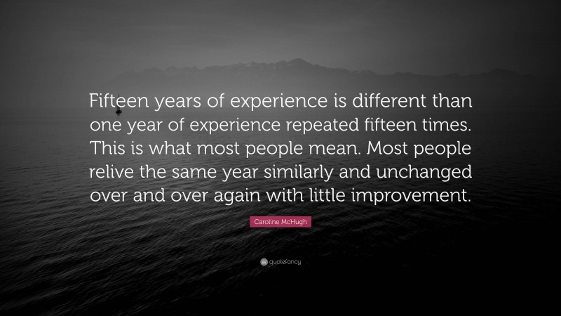 Caroline McHugh Quote: “Fifteen years of experience is different than one year of experience repeated fifteen times. This is what most people mean. Most people relive the same year similarly and unchanged over and over again with little improvement.”