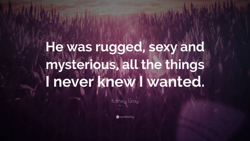 Kathey Gray Quote: “He was rugged, sexy and mysterious, all the things I never knew I wanted.”