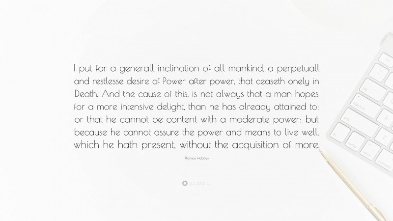 Thomas Hobbes Quote: “I put for a generall inclination of all mankind, a perpetuall and restlesse desire of Power after power, that ceaseth onely in Death. And the cause of this, is not always that a man hopes for a more intensive delight, than he has already attained to; or that he cannot be content with a moderate power: but because he cannot assure the power and means to live well, which he hath present, without the acquisition of more.”