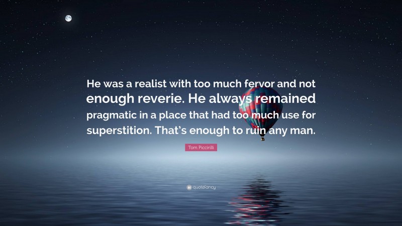 Tom Piccirilli Quote: “He was a realist with too much fervor and not enough reverie. He always remained pragmatic in a place that had too much use for superstition. That’s enough to ruin any man.”