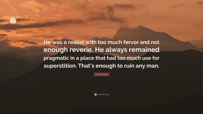 Tom Piccirilli Quote: “He was a realist with too much fervor and not enough reverie. He always remained pragmatic in a place that had too much use for superstition. That’s enough to ruin any man.”