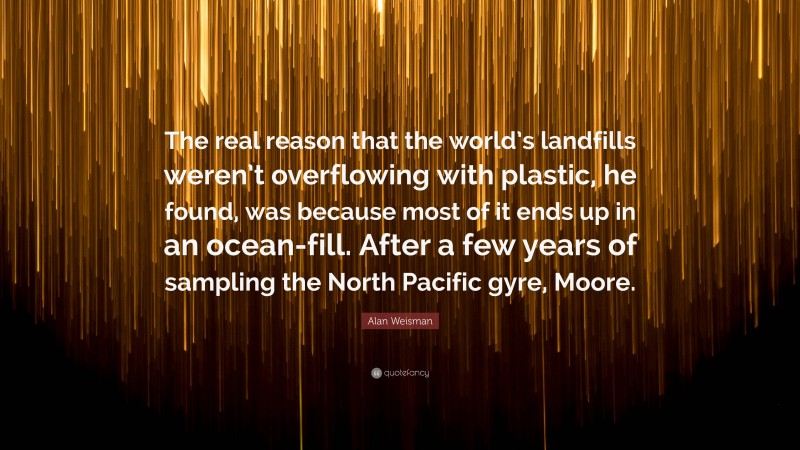 Alan Weisman Quote: “The real reason that the world’s landfills weren’t overflowing with plastic, he found, was because most of it ends up in an ocean-fill. After a few years of sampling the North Pacific gyre, Moore.”