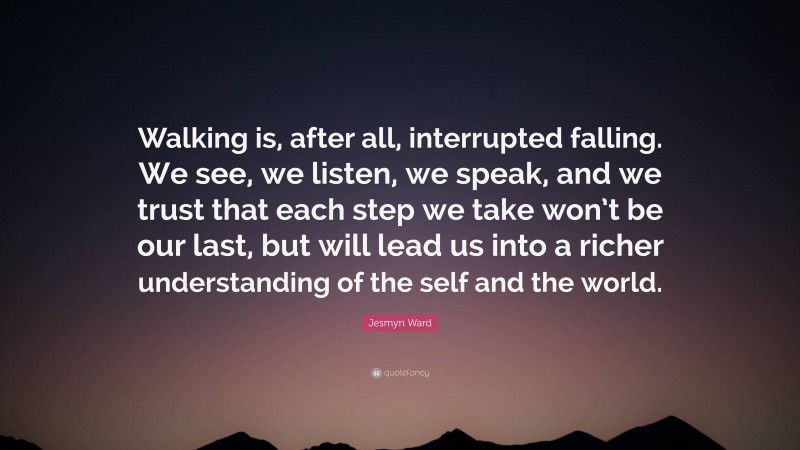 Jesmyn Ward Quote: “Walking is, after all, interrupted falling. We see, we listen, we speak, and we trust that each step we take won’t be our last, but will lead us into a richer understanding of the self and the world.”
