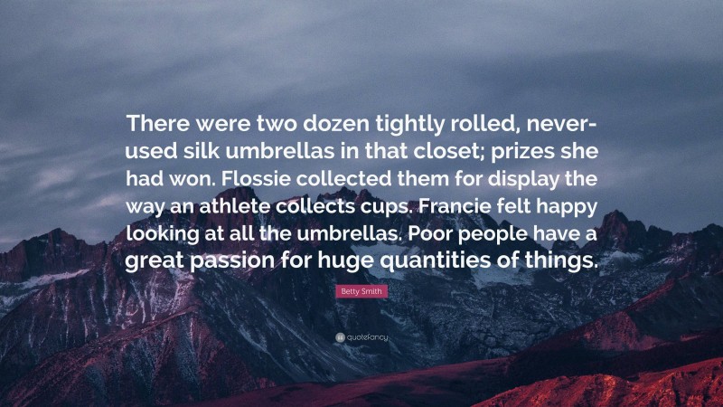 Betty Smith Quote: “There were two dozen tightly rolled, never-used silk umbrellas in that closet; prizes she had won. Flossie collected them for display the way an athlete collects cups. Francie felt happy looking at all the umbrellas. Poor people have a great passion for huge quantities of things.”