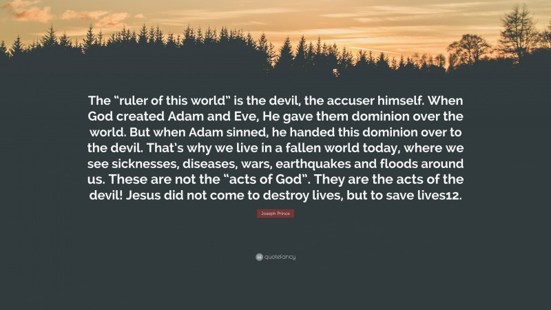 Joseph Prince Quote: “The “ruler of this world” is the devil, the accuser himself. When God created Adam and Eve, He gave them dominion over the world. But when Adam sinned, he handed this dominion over to the devil. That’s why we live in a fallen world today, where we see sicknesses, diseases, wars, earthquakes and floods around us. These are not the “acts of God”. They are the acts of the devil! Jesus did not come to destroy lives, but to save lives12.”