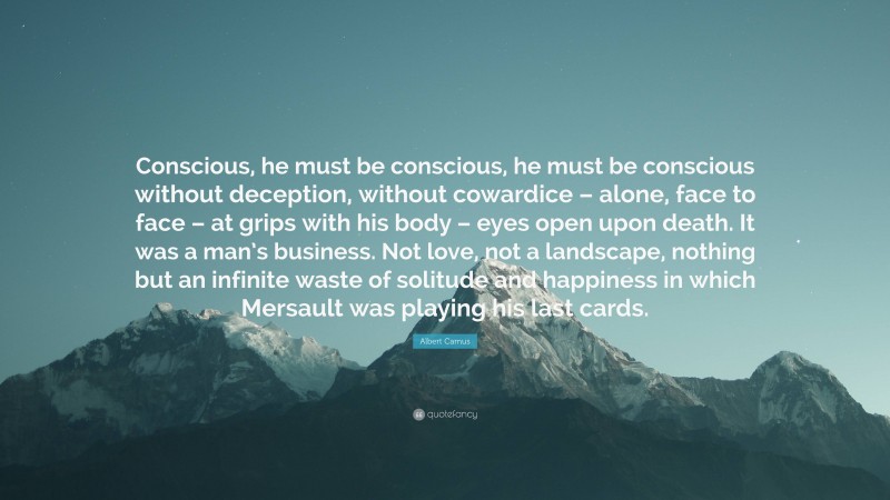 Albert Camus Quote: “Conscious, he must be conscious, he must be conscious without deception, without cowardice – alone, face to face – at grips with his body – eyes open upon death. It was a man’s business. Not love, not a landscape, nothing but an infinite waste of solitude and happiness in which Mersault was playing his last cards.”