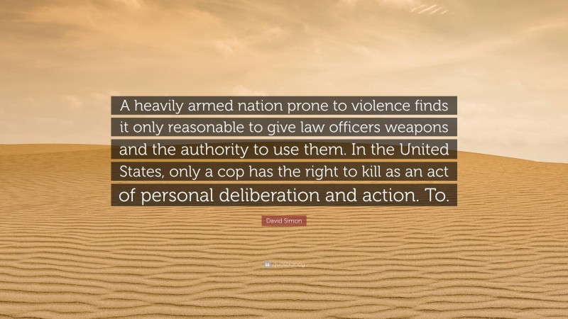 David Simon Quote: “A heavily armed nation prone to violence finds it only reasonable to give law officers weapons and the authority to use them. In the United States, only a cop has the right to kill as an act of personal deliberation and action. To.”