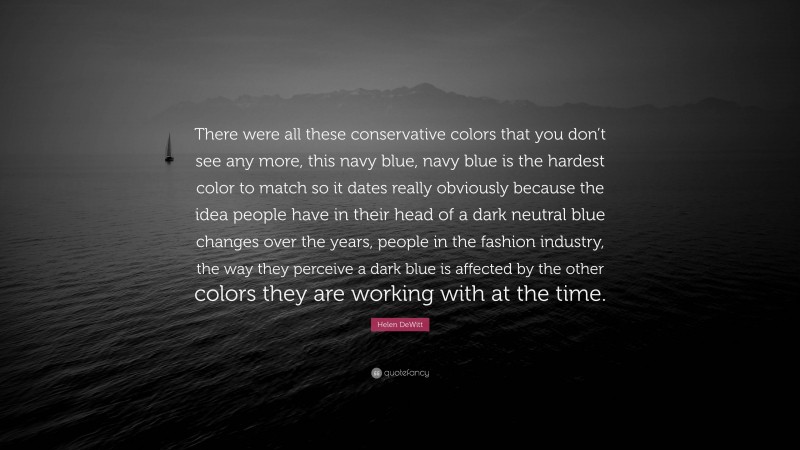 Helen DeWitt Quote: “There were all these conservative colors that you don’t see any more, this navy blue, navy blue is the hardest color to match so it dates really obviously because the idea people have in their head of a dark neutral blue changes over the years, people in the fashion industry, the way they perceive a dark blue is affected by the other colors they are working with at the time.”