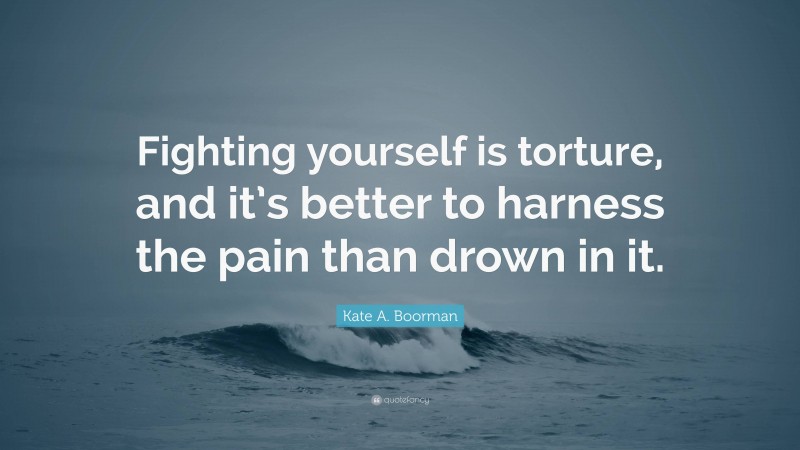 Kate A. Boorman Quote: “Fighting yourself is torture, and it’s better to harness the pain than drown in it.”
