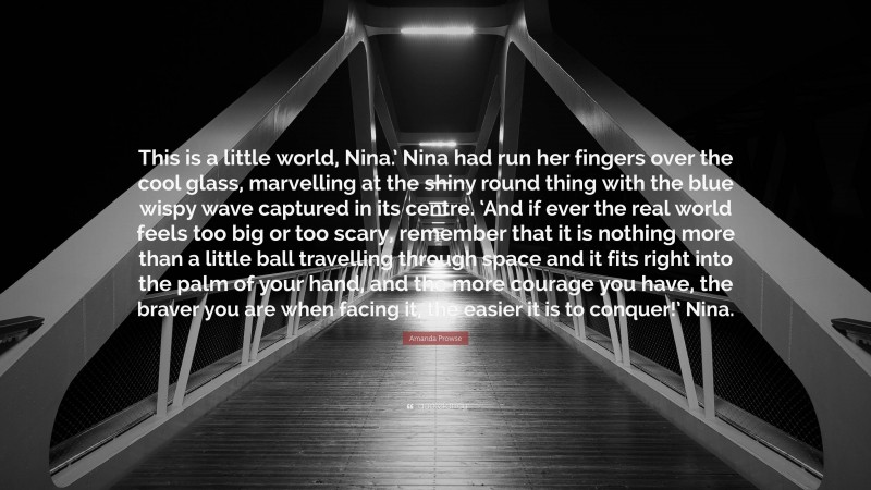 Amanda Prowse Quote: “This is a little world, Nina.’ Nina had run her fingers over the cool glass, marvelling at the shiny round thing with the blue wispy wave captured in its centre. ‘And if ever the real world feels too big or too scary, remember that it is nothing more than a little ball travelling through space and it fits right into the palm of your hand, and the more courage you have, the braver you are when facing it, the easier it is to conquer!’ Nina.”