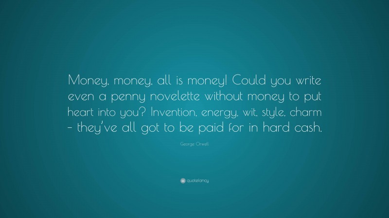 George Orwell Quote: “Money, money, all is money! Could you write even a penny novelette without money to put heart into you? Invention, energy, wit, style, charm – they’ve all got to be paid for in hard cash.”