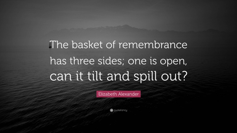 Elizabeth Alexander Quote: “The basket of remembrance has three sides; one is open, can it tilt and spill out?”