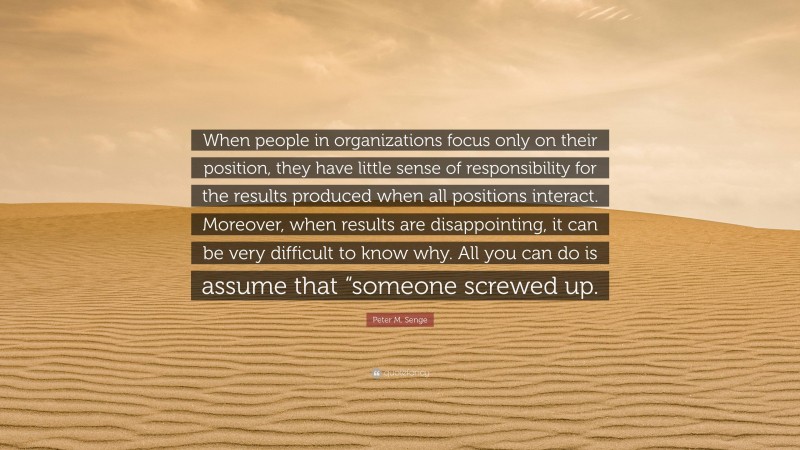 Peter M. Senge Quote: “When people in organizations focus only on their position, they have little sense of responsibility for the results produced when all positions interact. Moreover, when results are disappointing, it can be very difficult to know why. All you can do is assume that “someone screwed up.”