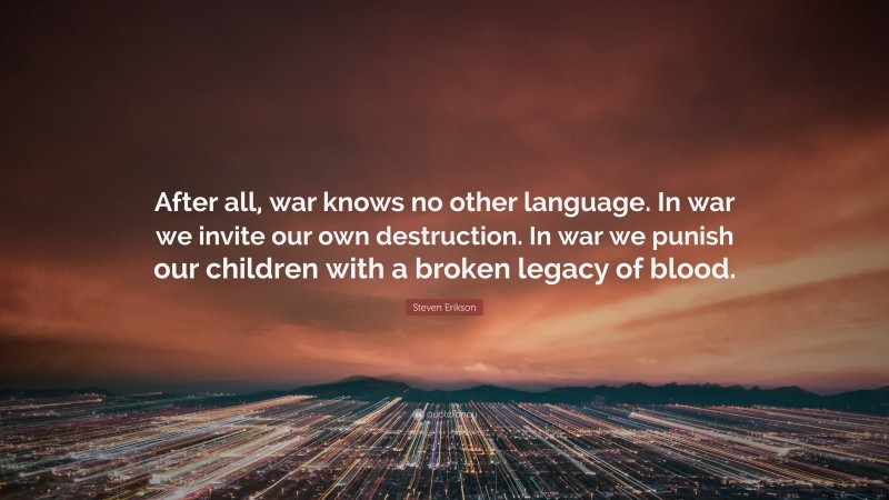 Steven Erikson Quote: “After all, war knows no other language. In war we invite our own destruction. In war we punish our children with a broken legacy of blood.”