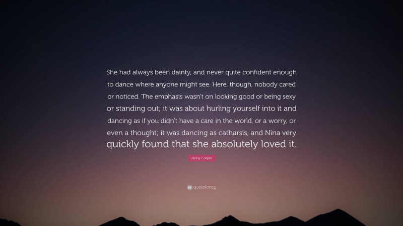 Jenny Colgan Quote: “She had always been dainty, and never quite confident enough to dance where anyone might see. Here, though, nobody cared or noticed. The emphasis wasn’t on looking good or being sexy or standing out; it was about hurling yourself into it and dancing as if you didn’t have a care in the world, or a worry, or even a thought; it was dancing as catharsis, and Nina very quickly found that she absolutely loved it.”