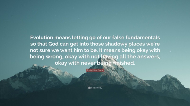Rachel Held Evans Quote: “Evolution means letting go of our false fundamentals so that God can get into those shadowy places we’re not sure we want him to be. It means being okay with being wrong, okay with not having all the answers, okay with never being finished.”