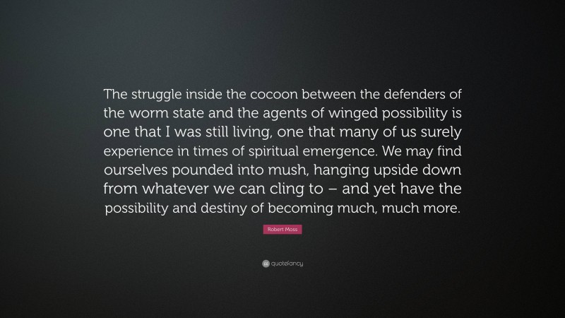 Robert Moss Quote: “The struggle inside the cocoon between the defenders of the worm state and the agents of winged possibility is one that I was still living, one that many of us surely experience in times of spiritual emergence. We may find ourselves pounded into mush, hanging upside down from whatever we can cling to – and yet have the possibility and destiny of becoming much, much more.”