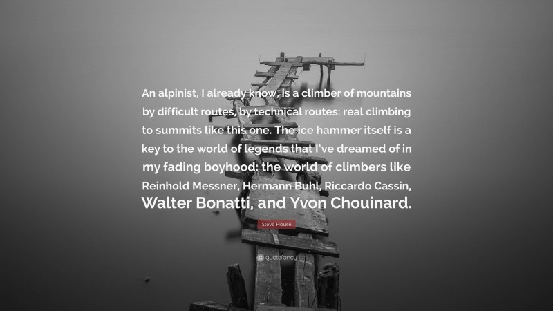 Steve House Quote: “An alpinist, I already know, is a climber of mountains by difficult routes, by technical routes: real climbing to summits like this one. The ice hammer itself is a key to the world of legends that I’ve dreamed of in my fading boyhood: the world of climbers like Reinhold Messner, Hermann Buhl, Riccardo Cassin, Walter Bonatti, and Yvon Chouinard.”