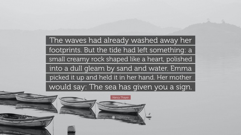 Nancy Thayer Quote: “The waves had already washed away her footprints. But the tide had left something: a small creamy rock shaped like a heart, polished into a dull gleam by sand and water. Emma picked it up and held it in her hand. Her mother would say: The sea has given you a sign.”