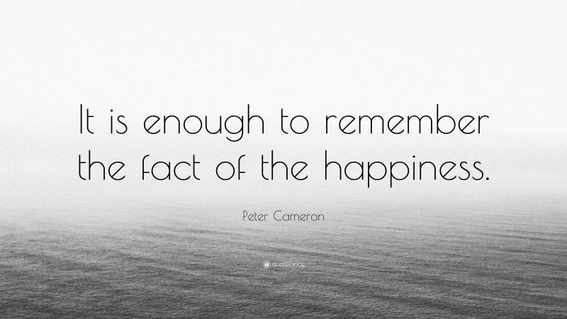 Peter Cameron Quote: “It is enough to remember the fact of the happiness.”