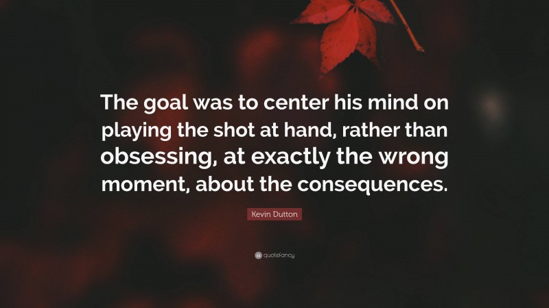 Kevin Dutton Quote: “The goal was to center his mind on playing the shot at hand, rather than obsessing, at exactly the wrong moment, about the consequences.”