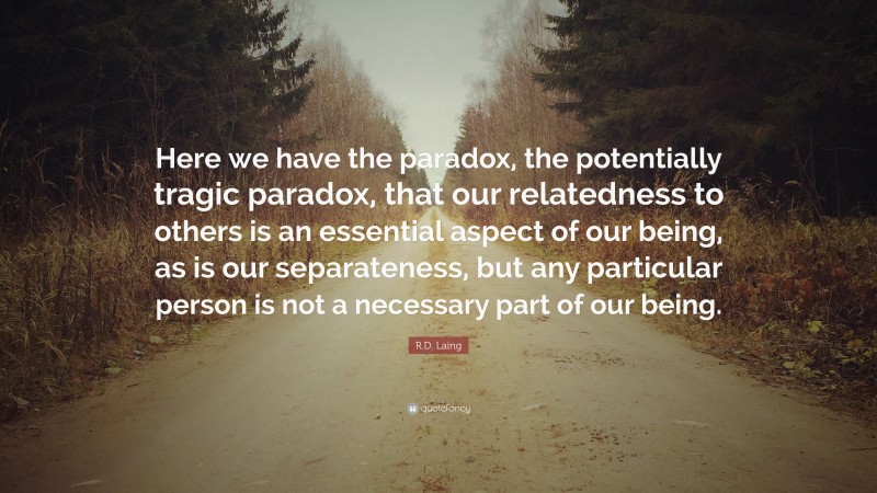 R.D. Laing Quote: “Here we have the paradox, the potentially tragic paradox, that our relatedness to others is an essential aspect of our being, as is our separateness, but any particular person is not a necessary part of our being.”