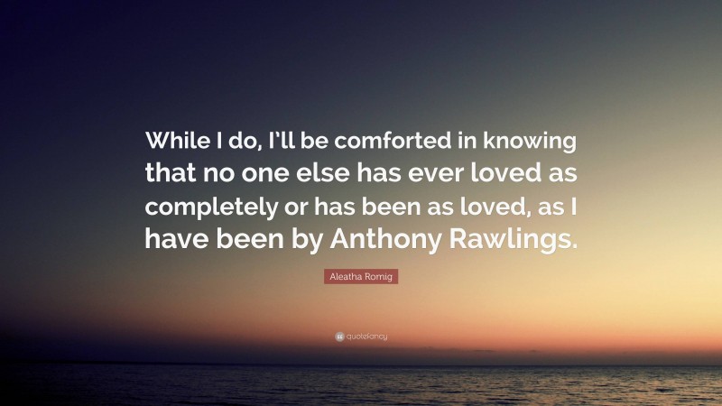 Aleatha Romig Quote: “While I do, I’ll be comforted in knowing that no one else has ever loved as completely or has been as loved, as I have been by Anthony Rawlings.”