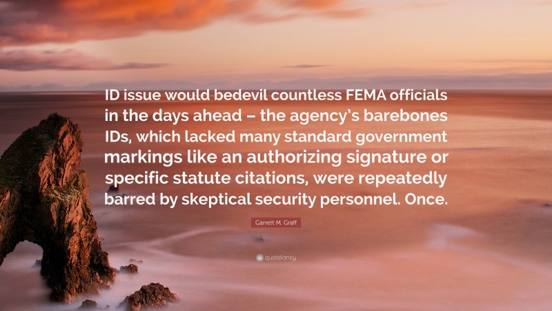 Garrett M. Graff Quote: “ID issue would bedevil countless FEMA officials in the days ahead – the agency’s barebones IDs, which lacked many standard government markings like an authorizing signature or specific statute citations, were repeatedly barred by skeptical security personnel. Once.”