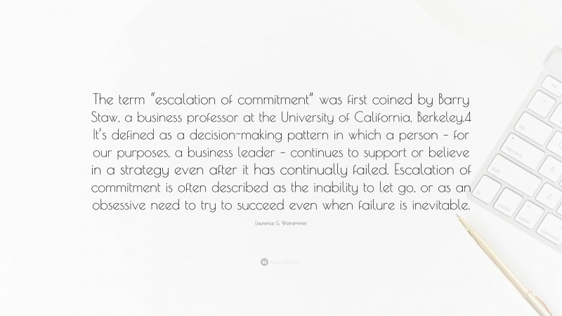 Laurence G. Weinzimmer Quote: “The term “escalation of commitment” was first coined by Barry Staw, a business professor at the University of California, Berkeley.4 It’s defined as a decision-making pattern in which a person – for our purposes, a business leader – continues to support or believe in a strategy even after it has continually failed. Escalation of commitment is often described as the inability to let go, or as an obsessive need to try to succeed even when failure is inevitable.”