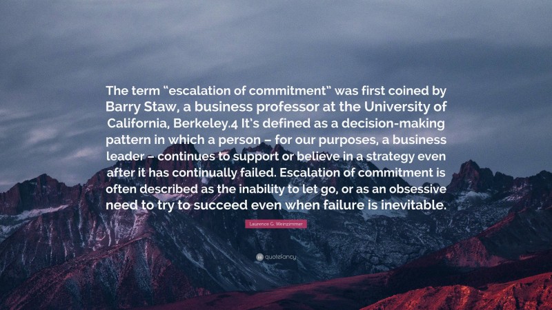 Laurence G. Weinzimmer Quote: “The term “escalation of commitment” was first coined by Barry Staw, a business professor at the University of California, Berkeley.4 It’s defined as a decision-making pattern in which a person – for our purposes, a business leader – continues to support or believe in a strategy even after it has continually failed. Escalation of commitment is often described as the inability to let go, or as an obsessive need to try to succeed even when failure is inevitable.”